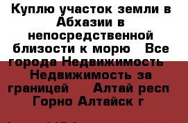 Куплю участок земли в Абхазии в непосредственной близости к морю - Все города Недвижимость » Недвижимость за границей   . Алтай респ.,Горно-Алтайск г.
